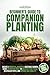 BEGINNER'S GUIDE TO COMPANION PLANTING: CREATE A BOUNTIFUL, BEAUTIFUL VEGETABLE GARDEN USING ORGANIC METHODS TO BOLSTER PLANT YIELD, NEUTRALIZE PESTS, AND IMPROVE SOIL QUALITY, EVEN IN SMALL SPACES