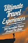 Ultimate Travel Experiences: 300 Incredible Places Around the Globe Ultimate Travel Experiences: 300 Incredible Places Around the Globe