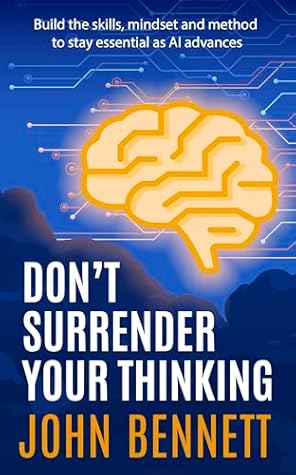 Don't Surrender Your Thinking: Build the skills, mindset and method to stay essential as AI advances