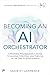 Becoming An AI Orchestrator: A Business Professional's Guide to Leading, Creating, and Thriving in the Age of Intelligence (Pearson AI Signature Series)