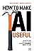 How to Make AI Useful: Moving beyond the hype to real progress in business, society and life