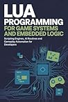 LUA PROGRAMMING FOR GAME SYSTEMS AND EMBEDDED LOGIC: Scripting engines AI routines and gameplay automation for developers LUA PROGRAMMING FOR GAME SYSTEMS AND EMBEDDED LOGIC: Scripting engines AI routines and gameplay automation for developers