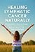 Healing Lymphatic Cancer Naturally: A Holistic Guide to Recovery through Nutrition, Herbal Medicine, Mind-Body Healing, and Integrative Therapies