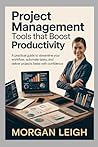PROJECT MANAGEMENT TOOLS THAT BOOST PRODUCTIVITY: A Practical Guide to Streamline Your Workflow, Automate Tasks, and Deliver Projects Faster with Confidence