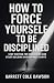How To Force Yourself To Be Disciplined: Stop Waiting for Motivation and Start Building Unstoppable Habits
