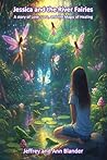 Jessica and the River Fairies : A story of Love, Loss, and the Magic of Healing Jessica and the River Fairies : A story of Love, Loss, and the Magic of Healing