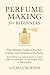 Perfume Making for Beginners: The Ultimate Guide to the Art, Science, and Creation of Perfume