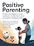 Positive Parenting: Proven Strategies to Raise Resilient, Confident, and Emotionally Intelligent Kids: Master the Art of Discipline, Build Stronger Connections, and Foster Growth for Your Child