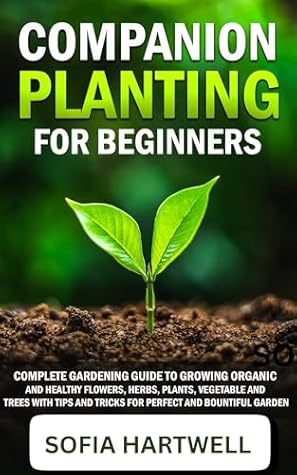 Companion Planting for Beginners : Complete Gardening Guide to Growing Organic and Healthy Flowers, Herbs, Plants, Vegetable and Trees with Tips and Tricks for Perfect and Bountiful Garden