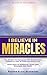 I BELIEVE IN MIRACLES: SECRET TO ENGAGING THE MIRACULOUS POWER OF GOD IN YOUR EVERYDAY LIFE
