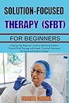 SOLUTION-FOCUSED BRIEF THERAPY (SFBT) FOR BEGINNERS: A Step by Step Beginner’s Guide to Mastering Solution-Focused Brief Therapy with Simple, Practical Techniques for Rapid and Positive Change