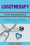 LOGOTHERAPY FOR BEGINNERS: Discover Meaning, Overcome Life’s Challenges, and Live a Fulfilling Life A Beginner’s Step by Step Guide to Logotherapy