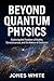 BEYOND QUANTUM PHYSICS: Exploring the Frontiers of Reality, Consciousness, and the Nature of Existence