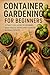 Container Gardening for Beginners: A Practical Guide to Growing Vegetables, Herbs, and Flowers in Small Spaces