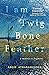 I Am Twig, Bone, Feather: a...