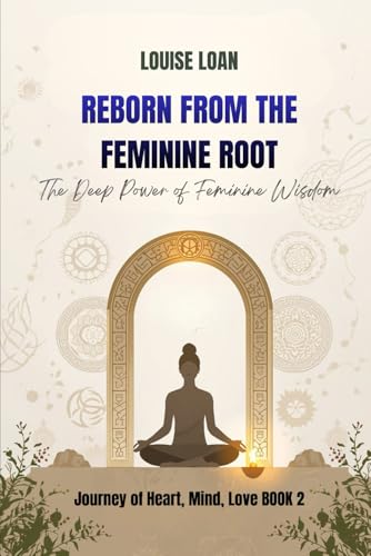 Reborn From The Feminine Root: The Deep Power of Feminine Wisdom (Journey of Heart, Mind and Love)