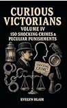 Curious Victorians : Volume IV 150 Shocking Crimes & Peculiar Punishments