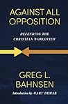 Against All Opposition: Defending the Christian Worldview (Greg Bahnsen Apologetics Trilogy Book 1)