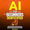 AI for Beginners Demystified: Your Guide to Simplify Artificial Intelligence Gain Practical Experience, Master Simple Concepts and Build Confidence Without the Techie Jargon