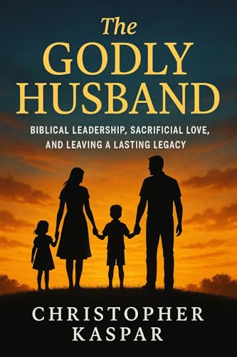 The Godly Husband: Biblical Leadership, Sacrificial Love, and Leaving a Lasting Legacy