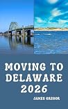 MOVING TO DELAWARE 2026: A Practical Relocation Guide to Housing, Jobs, Taxes, Healthcare, and Everyday Life in the First State MOVING TO DELAWARE 2026: A Practical Relocation Guide to Housing, Jobs, Taxes, Healthcare, and Everyday Life in the First State