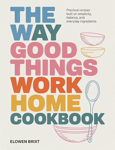 The Way Good Things Work Home Cookbook: Practical Recipes Built on Simplicity, Balance, and Everyday Ingredients (Kindle Edition)