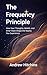 The Frequency Principle: How Your Thoughts, Beliefs, and Inner State Shape the Reality You Experience (The Frequency Series Book 1)
