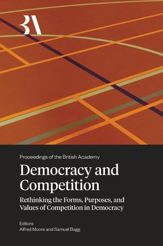 Democracy and Competition: Rethinking the Forms, Purposes, and Values of Competition in Democracy (Proceedings of the British Academy: Themed volumes ... in the humanities and social sciences, 282)