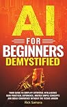 AI for Beginners Demystified: Your Guide to Simplify Artificial Intelligence Gain Practical Experience, Master Simple Concepts and Build Confidence Without the Techie Jargon