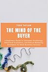 The Mind of the Buyer: A Beginner’s Guide to Consumer Psychology, Behavioral Economics, and Ethical Marketing Strategies for Small Business Success