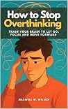 How to Stop Overthinking : Train Your Brain to Let Go, Focus and Move Forward How to Stop Overthinking : Train Your Brain to Let Go, Focus and Move Forward
