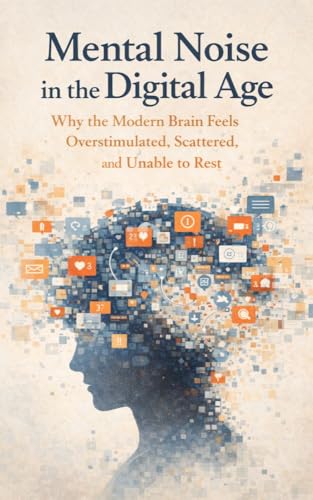 Mental Noise in the Digital Age: Why the Modern Brain Feels Overstimulated, Scattered, and Unable to Rest (Kindle Edition)