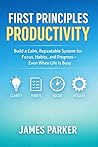 First Principles Productivity: Build a Calm, Repeatable System for Focus, Habits, and Progress—Even When Life Is Busy