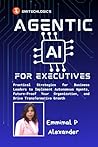 Agentic AI for Executives: Practical Strategies for Business Leaders to Implement Autonomous Agents, Future-Proof Your Organization, and Drive Transformative Growth Agentic AI for Executives: Practical Strategies for Business Leaders to Implement Autonomous Agents, Future-Proof Your Organization, and Drive Transformative Growth