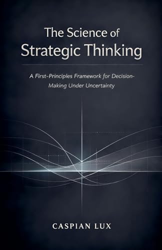 The Science of Strategic Thinking: A First-Principles Framework for Decision-Making Under Uncertainty (Strategic Advantage)