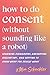 How to Do Consent (without Sounding Like a Robot): Learning Boundaries, Navigating Discomfort, and Getting to Know What You Really Want