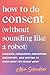 How to Do Consent (without Sounding Like a Robot): Learning Boundaries, Navigating Discomfort, and Getting to Know What You Really Want