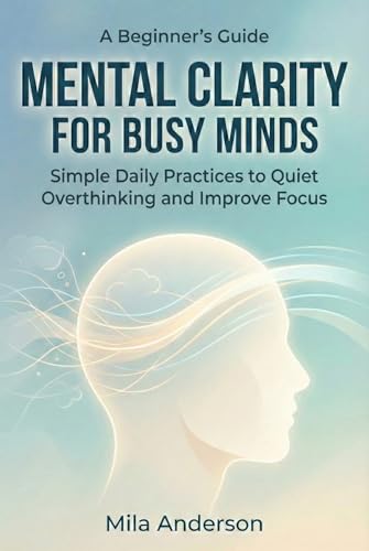 A Beginner’s Guide to Mental Clarity for Busy Minds: Simple Daily Practices to Reduce Overthinking, Improve Focus, and Feel Calm Without Overhauling Your Life (Kindle Edition)