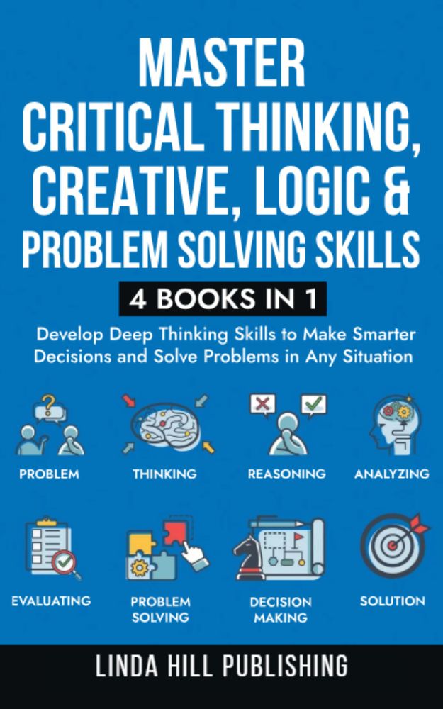 Master Critical Thinking, Creative, Logic & Problem Solving Skills (4 Books in 1) : Develop Deep Thinking Skills to Make Smarter Decisions and Solve Problems in Any Situation