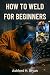 HOW TO WELD FOR BEGINNERS: ...