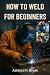 HOW TO WELD FOR BEGINNERS: ...