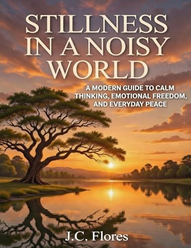 STILLNESS IN A NOISY WORLD: A MODERN GUIDE TO CALM THINKING, EMOTIONAL FREEDOM, AND EVERYDAY PEACE (Kindle Edition)