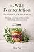 The Wild Fermentation Handbook for Beginners: Foraging, Preserving and Making Simple Ferments in Nature and at Home