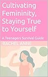 Cultivating Femininity, Staying True to Yourself: A Teenagers Survival Guide (Self-Help)