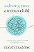 Calming Your Anxious Child: A Biblical Game Plan for Parenting Through Big Emotions