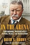 In the Arena: Theodore Roosevelt in War, Peace, and Revolution