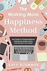The Working Mom Happiness Method: Your Guide to Creating Balance, Maintaining Healthy Habits, and Thriving in Your Career