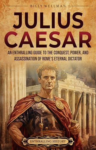 Julius Caesar: An Enthralling Guide to the Conquest, Power, and Assassination of Rome's Eternal Dictator (Ancient Roman History)