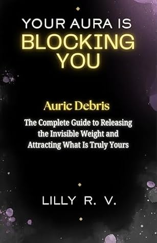 Your Aura Is Blocking You: Auric Debris — The Complete Guide to Releasing the Invisible Weight and Attracting What Is Truly Yours