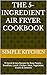 The 5-Ingredient Air Fryer Cookbook: 70 Quick & Easy Recipes for Busy People – Breakfast, Lunch, Chicken, Meat, Vegetables, Snacks & Desserts (Simple Kitchen)
